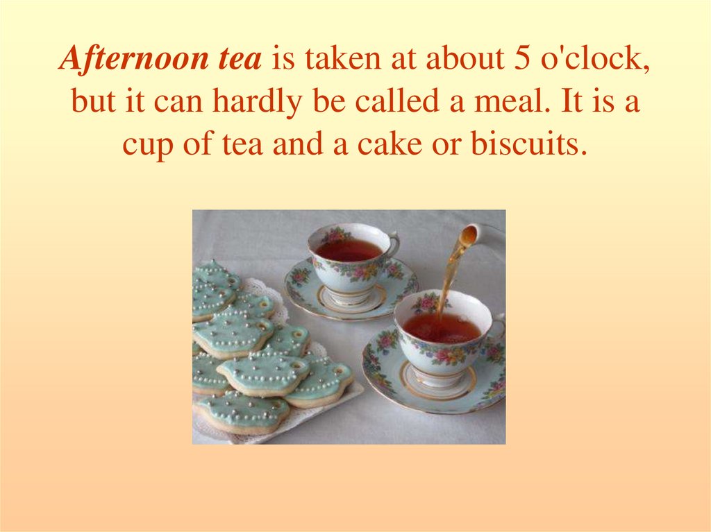 Afternoon tea is taken at about 5 o'clock, but it can hardly be called a meal. It is a cup of tea and a cake or biscuits.