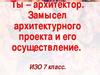 Ты - архитектор. Замысел архитектурного проекта и его осуществление.  7 класс