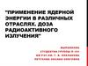 Применение ядерной энергии в различных отраслях. Доза радиоактивного излучения
