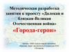 Методическая разработка занятия к проекту »Далекая и близкая-Великая Отечественная война» «Города-герои»