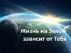 Жизнь на Земле зависит от Тебя