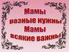 Мамы разные нужны, мамы всякие важны