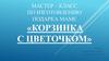 Мастер – класс по изготовлению подарка маме «Корзинка с цветочком»
