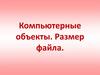 Компьютерные объекты. Файлы и папки. Размер файла