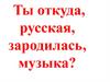 Ты откуда, русская, зародилась, музыка