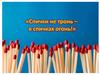 Спички не тронь, в спичках огонь
