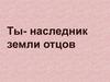Ты - наследник земли отцов