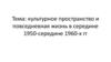 Тема: культурное пространство и повседневная жизнь в середине 1950-середине 1960-х гг