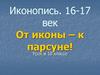 Иконопись. 16-17 век От иконы – к парсуне!  10 класс