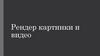 Рендер картинки и видео
