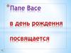 Папе Васе в день рождения посвящается