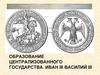 Образование централизованного государства. Иван III, Василий III