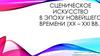 Сценическое искусство в эпоху новейшего времени (XX – XXI вв.)