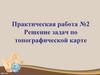 Решение задач по топографической карте. Практическая работа № 2