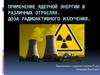 Применение ядерной энергии в различных отраслях. Доза радиоактивного излучения
