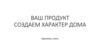 Ваш продукт. Создаем характер дома