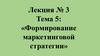 Лекция № 3. Тема 5: «Формирование маркетинговой стратегии»