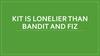 Kit is lonelier than bandit and fiz