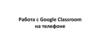 Работа с google classroom на телефоне